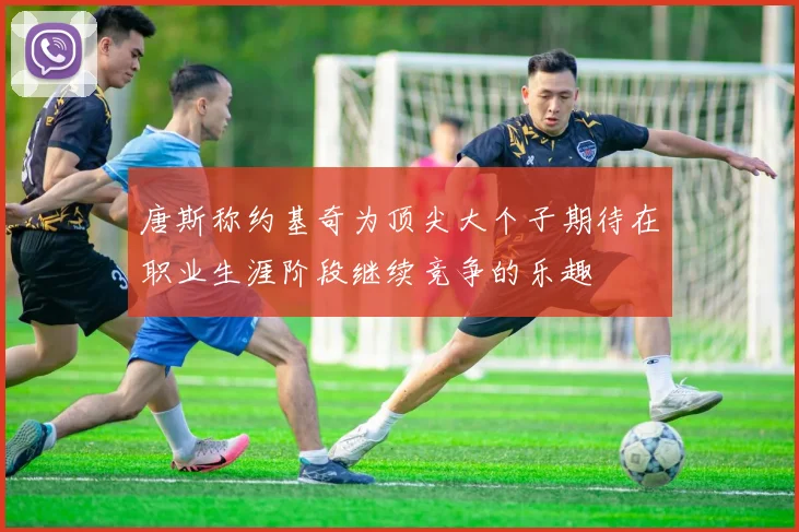 唐斯称约基奇为顶尖大个子期待在职业生涯阶段继续竞争的乐趣