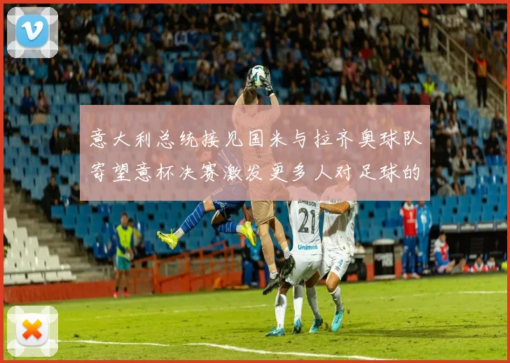 意大利总统接见国米与拉齐奥球队寄望意杯决赛激发更多人对足球的热爱