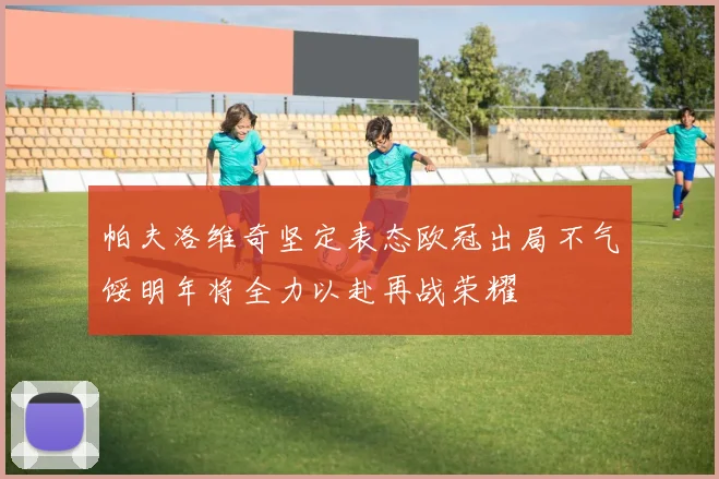 帕夫洛维奇坚定表态欧冠出局不气馁明年将全力以赴再战荣耀