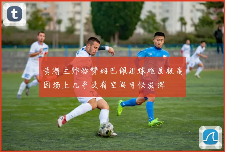 黄潜主帅称赞姆巴佩进球难度极高因场上几乎没有空间可供发挥