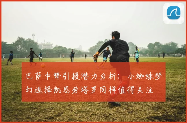 巴萨中锋引援潜力分析：小蜘蛛梦幻选择凯恩劳塔罗同样值得关注