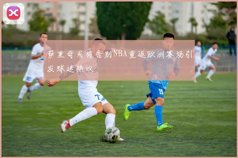 萨里奇或将告别NBA重返欧洲赛场引发球迷热议
