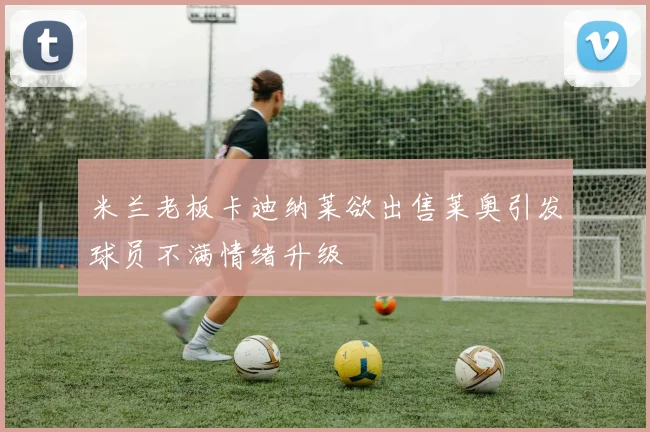 米兰老板卡迪纳莱欲出售莱奥引发球员不满情绪升级