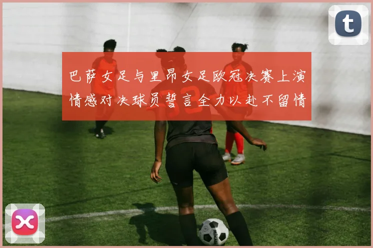 巴萨女足与里昂女足欧冠决赛上演情感对决球员誓言全力以赴不留情面