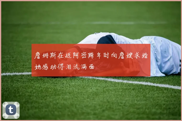 詹姆斯在迈阿密跨年时向詹嫂求婚她感动得泪流满面