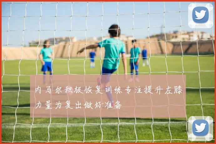 内马尔积极恢复训练专注提升左膝力量为复出做好准备