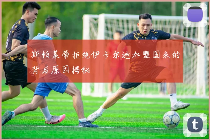 斯帕莱蒂拒绝伊卡尔迪加盟国米的背后原因揭秘
