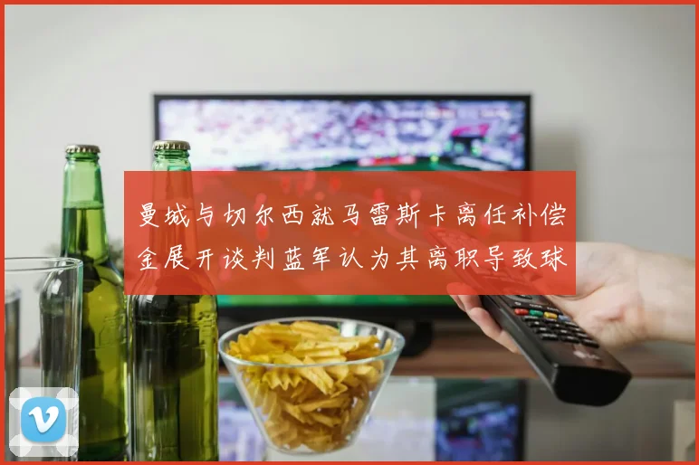 曼城与切尔西就马雷斯卡离任补偿金展开谈判蓝军认为其离职导致球队崩盘