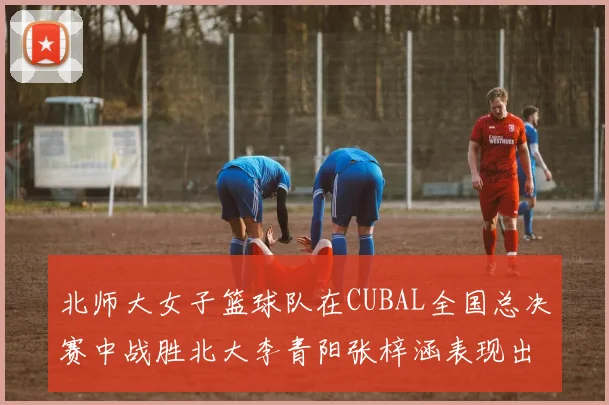北师大女子篮球队在CUBAL全国总决赛中战胜北大李青阳张梓涵表现出色助力胜利