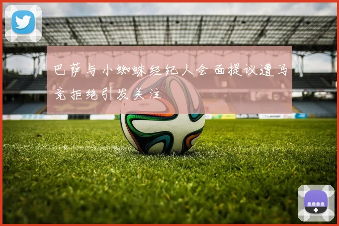 巴萨与小蜘蛛经纪人会面提议遭马竞拒绝引发关注