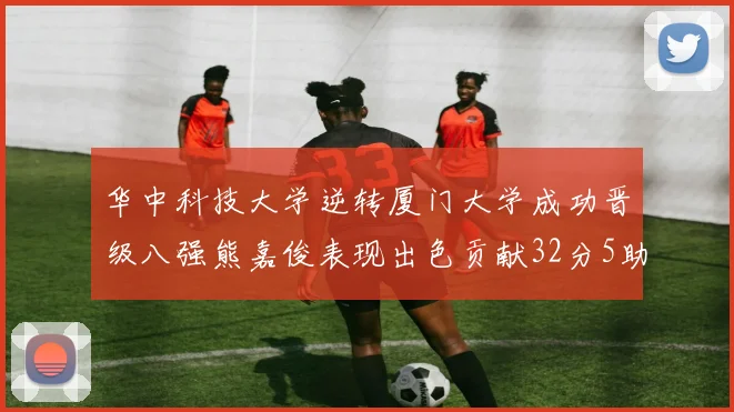 华中科技大学逆转厦门大学成功晋级八强熊嘉俊表现出色贡献32分5助攻5抢断