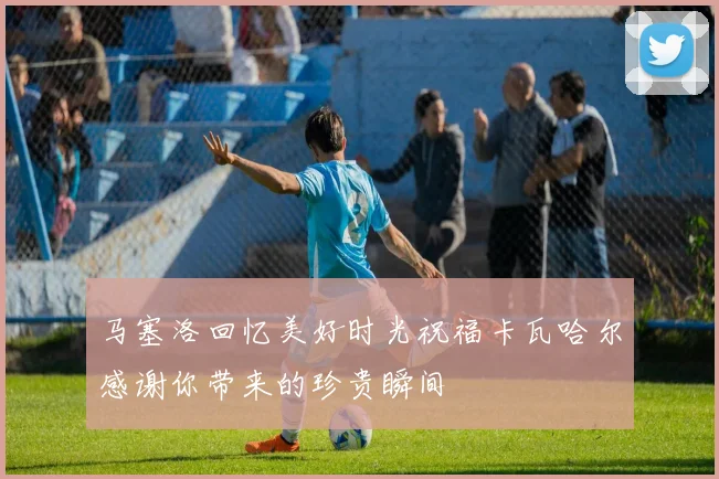 马塞洛回忆美好时光祝福卡瓦哈尔感谢你带来的珍贵瞬间