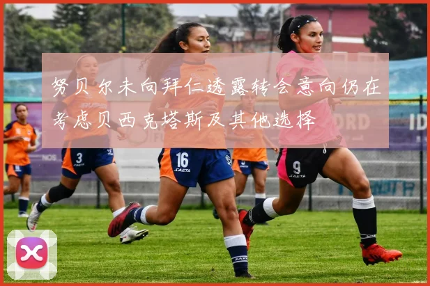 努贝尔未向拜仁透露转会意向仍在考虑贝西克塔斯及其他选择
